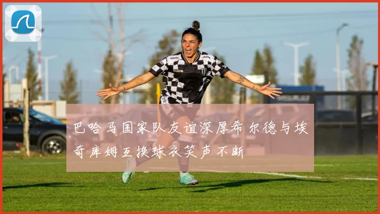 巴哈马国家队友谊深厚希尔德与埃奇库姆互换球衣笑声不断