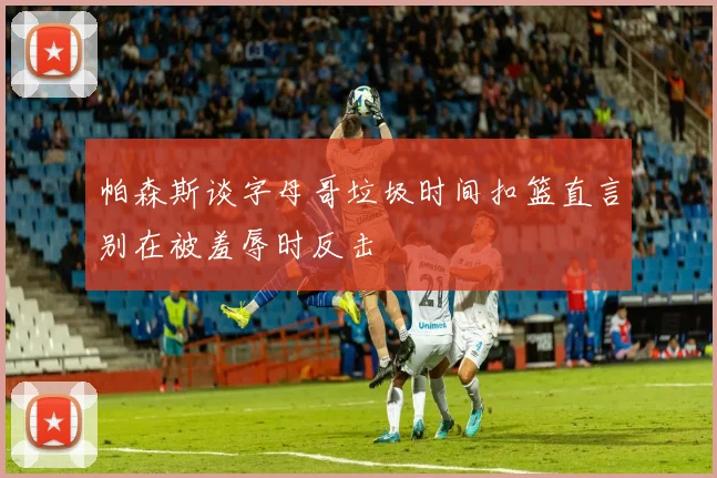 帕森斯谈字母哥垃圾时间扣篮直言别在被羞辱时反击