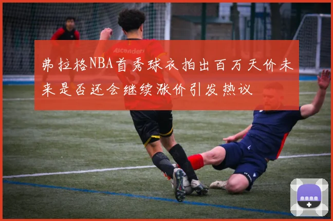 弗拉格NBA首秀球衣拍出百万天价未来是否还会继续涨价引发热议