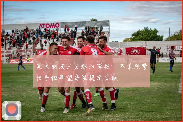 莱夫利谈三分球和篮板：不求频繁出手但希望每场稳定贡献