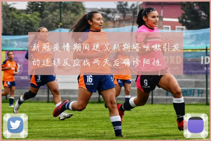 新冠疫情期间迭戈科斯塔咳嗽引发的连锁反应我两天后确诊阳性