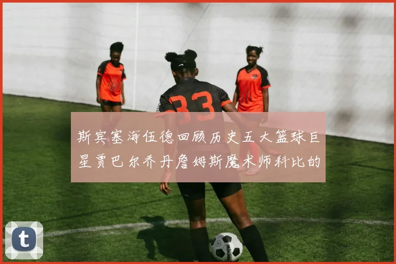 斯宾塞海伍德回顾历史五大篮球巨星贾巴尔乔丹詹姆斯魔术师科比的辉煌成就