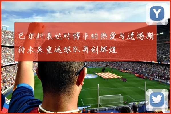 巴尔科表达对博卡的热爱与遗憾期待未来重返球队再创辉煌