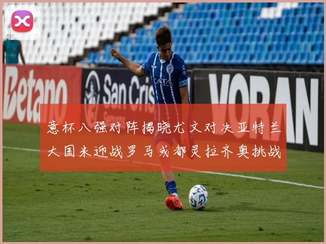 意杯八强对阵揭晓尤文对决亚特兰大国米迎战罗马或都灵拉齐奥挑战博人