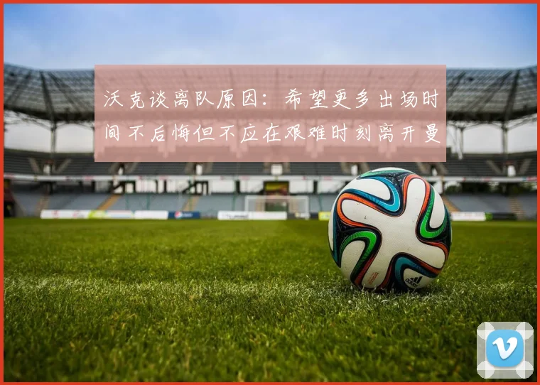 沃克谈离队原因：希望更多出场时间不后悔但不应在艰难时刻离开曼城