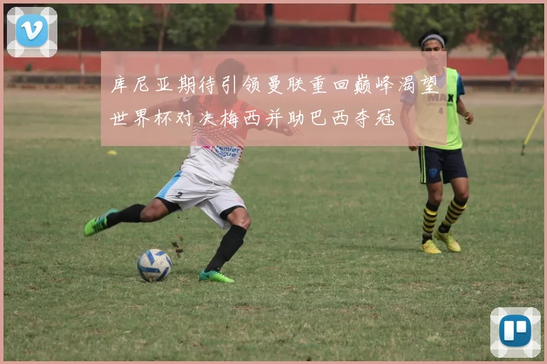库尼亚期待引领曼联重回巅峰渴望世界杯对决梅西并助巴西夺冠
