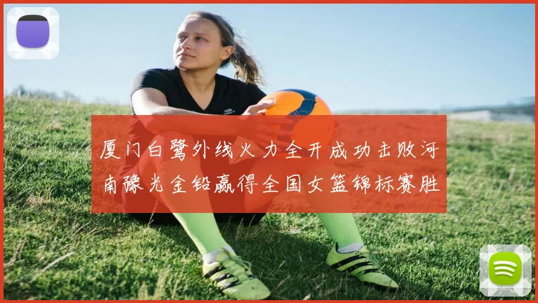 厦门白鹭外线火力全开成功击败河南豫光金铅赢得全国女篮锦标赛胜利