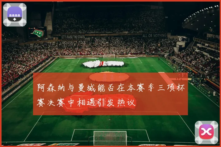 阿森纳与曼城能否在本赛季三项杯赛决赛中相遇引发热议