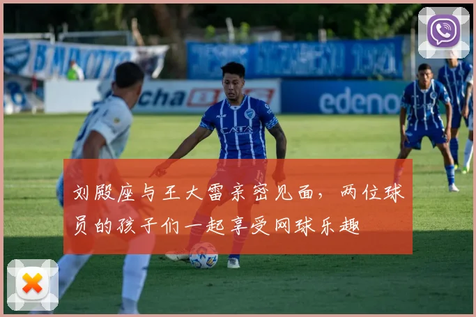 刘殿座与王大雷亲密见面，两位球员的孩子们一起享受网球乐趣