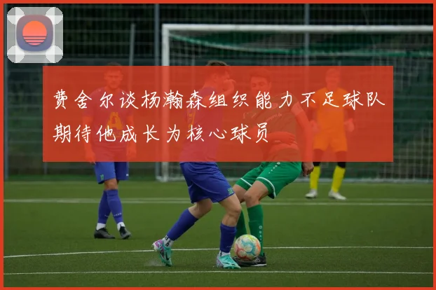 费舍尔谈杨瀚森组织能力不足球队期待他成长为核心球员