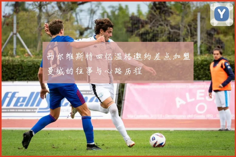 西尔维斯特回忆温格邀约差点加盟曼城的往事与心路历程