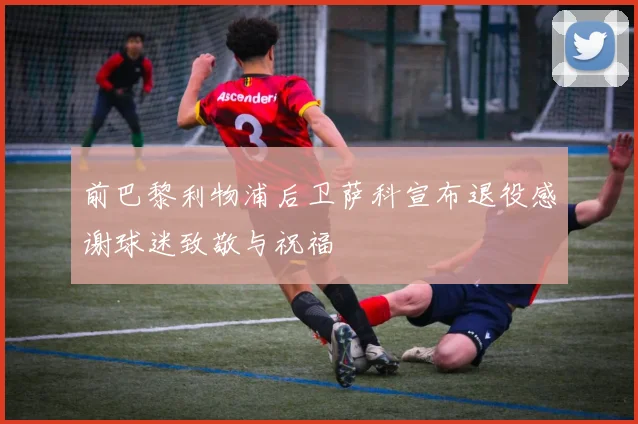 前巴黎利物浦后卫萨科宣布退役感谢球迷致敬与祝福