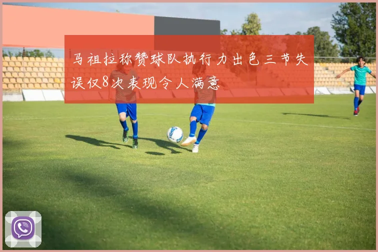 马祖拉称赞球队执行力出色三节失误仅8次表现令人满意