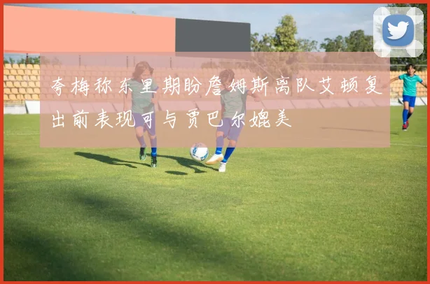 夸梅称东里期盼詹姆斯离队艾顿复出前表现可与贾巴尔媲美