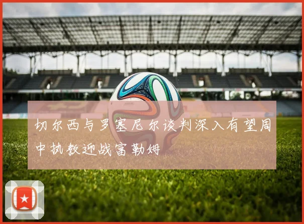 切尔西与罗塞尼尔谈判深入有望周中执教迎战富勒姆