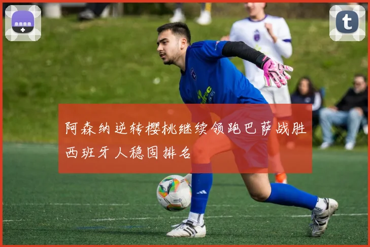 阿森纳逆转樱桃继续领跑巴萨战胜西班牙人稳固排名