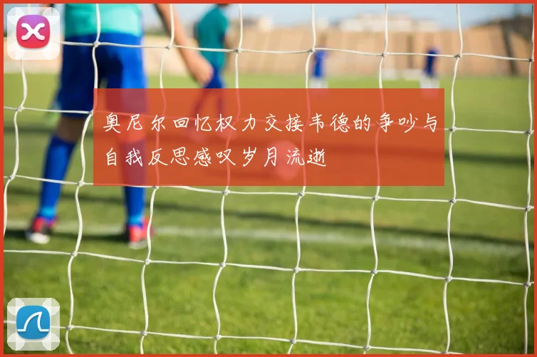 奥尼尔回忆权力交接韦德的争吵与自我反思感叹岁月流逝