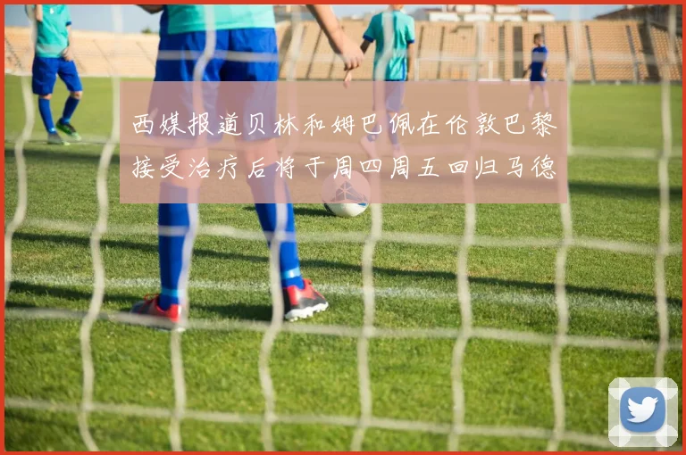 西媒报道贝林和姆巴佩在伦敦巴黎接受治疗后将于周四周五回归马德里