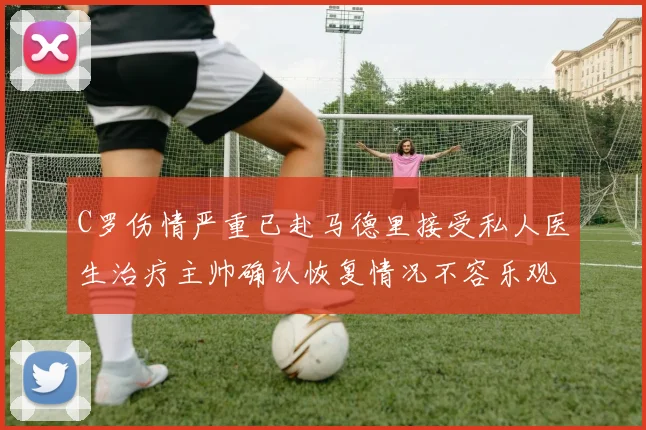 C罗伤情严重已赴马德里接受私人医生治疗主帅确认恢复情况不容乐观