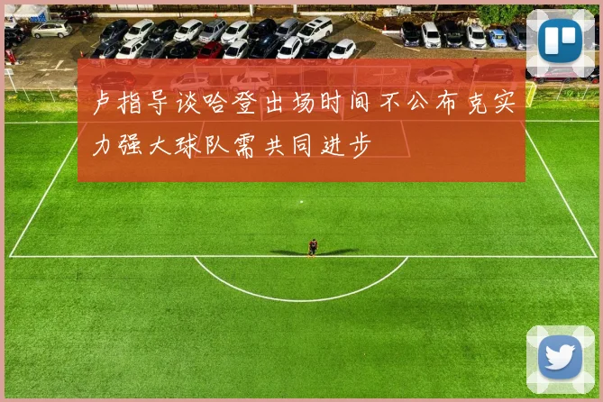 卢指导谈哈登出场时间不公布克实力强大球队需共同进步