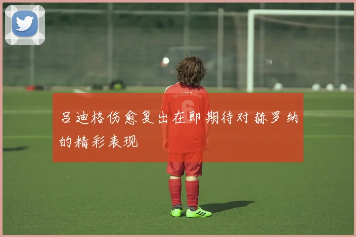 吕迪格伤愈复出在即期待对赫罗纳的精彩表现