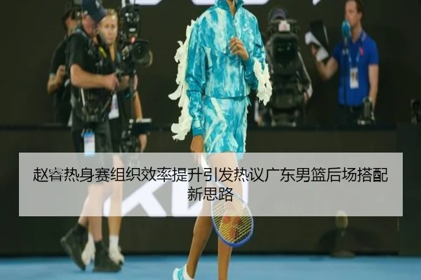 赵睿热身赛组织效率提升引发热议广东男篮后场搭配新思路